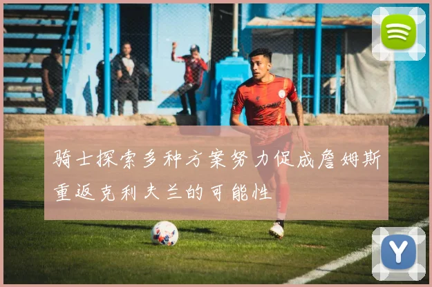 骑士探索多种方案努力促成詹姆斯重返克利夫兰的可能性