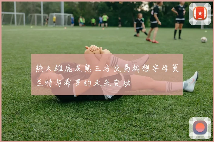 热火雄鹿灰熊三方交易构想字母莫兰特与希罗的未来变动