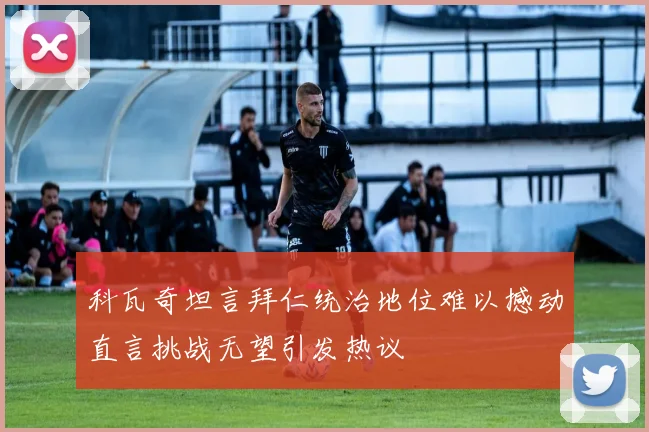科瓦奇坦言拜仁统治地位难以撼动直言挑战无望引发热议