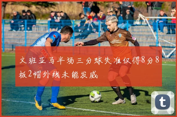 文班亚马半场三分球失准仅得8分8板2帽外线未能发威