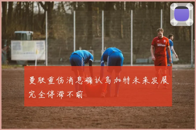曼联重伤消息确认乌加特未来发展完全停滞不前