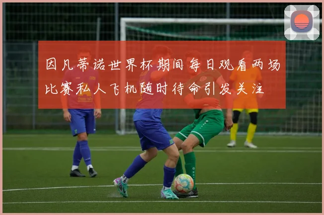 因凡蒂诺世界杯期间每日观看两场比赛私人飞机随时待命引发关注