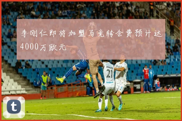 李刚仁即将加盟马竞转会费预计达4000万欧元