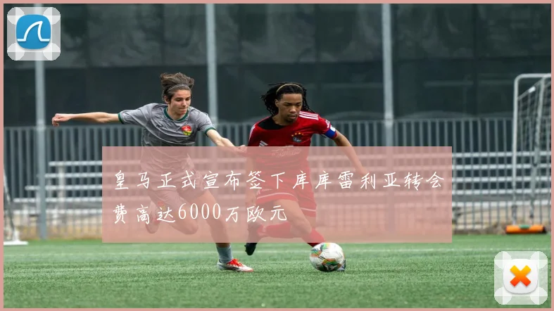 皇马正式宣布签下库库雷利亚转会费高达6000万欧元