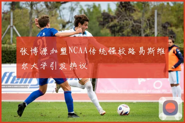 张博源加盟NCAA传统强校路易斯维尔大学引发热议