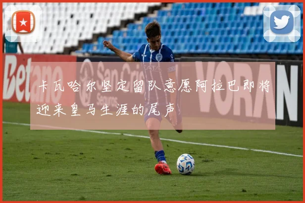 卡瓦哈尔坚定留队意愿阿拉巴即将迎来皇马生涯的尾声