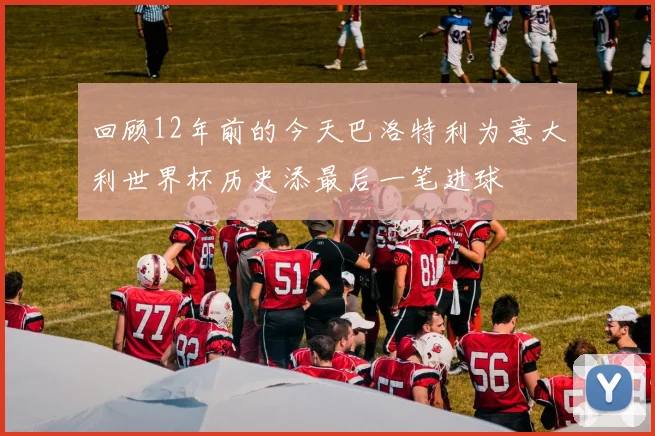 回顾12年前的今天巴洛特利为意大利世界杯历史添最后一笔进球