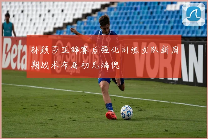 孙颖莎亚锦赛后强化训练女队新周期战术布局初见端倪
