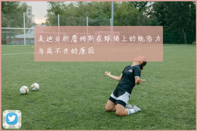 麦迪分析詹姆斯在球场上的统治力与离不开的原因