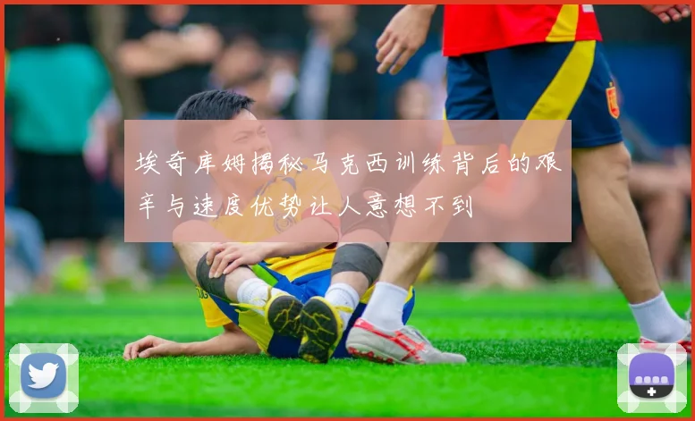 埃奇库姆揭秘马克西训练背后的艰辛与速度优势让人意想不到