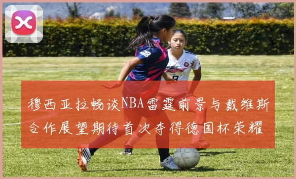 穆西亚拉畅谈NBA雷霆前景与戴维斯合作展望期待首次夺得德国杯荣耀