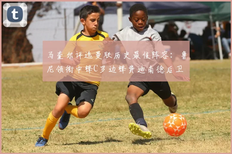 马奎尔评选曼联历史最佳阵容：鲁尼领衔中锋C罗边锋费迪南德后卫
