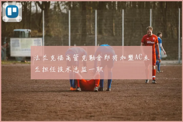 法兰克福高管克勒舍即将加盟AC米兰担任技术总监一职