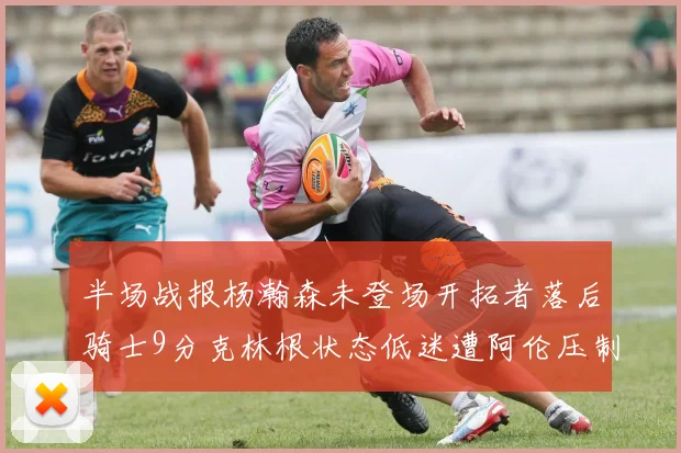 半场战报杨瀚森未登场开拓者落后骑士9分克林根状态低迷遭阿伦压制