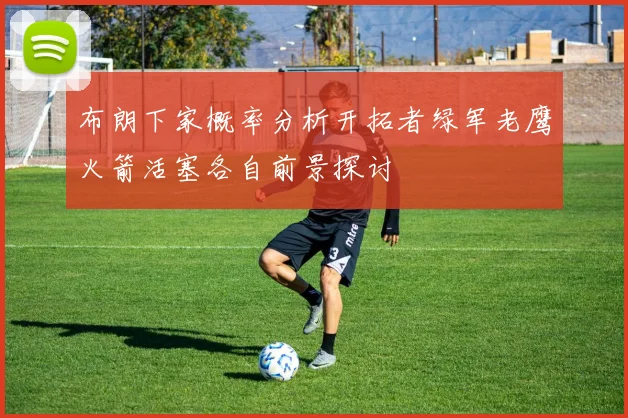 布朗下家概率分析开拓者绿军老鹰火箭活塞各自前景探讨