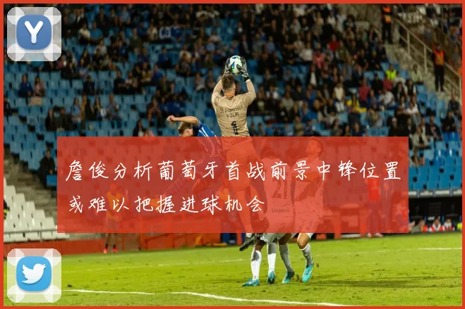 詹俊分析葡萄牙首战前景中锋位置或难以把握进球机会