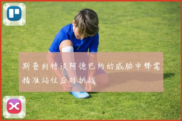 斯普利特谈阿德巴约的威胁中锋需精准站位应对挑战
